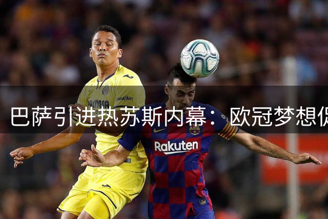 巴萨引进热苏斯内幕：欧冠梦想促转会 战术适配是关键